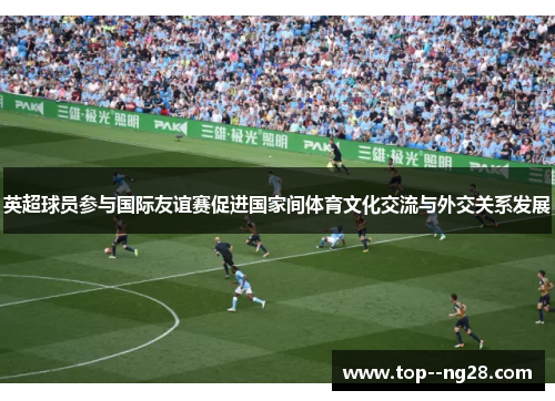 英超球员参与国际友谊赛促进国家间体育文化交流与外交关系发展