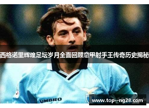 西格诺里辉煌足坛岁月全面回顾意甲射手王传奇历史揭秘