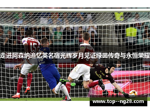 走进阿森纳追忆英名宿光辉岁月见证绿茵传奇与永恒荣耀