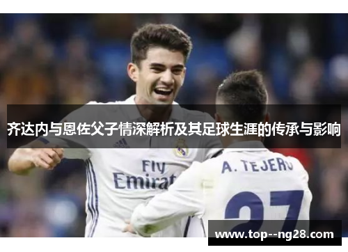 齐达内与恩佐父子情深解析及其足球生涯的传承与影响