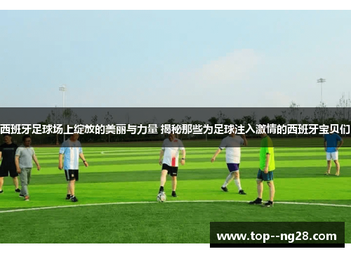 西班牙足球场上绽放的美丽与力量 揭秘那些为足球注入激情的西班牙宝贝们