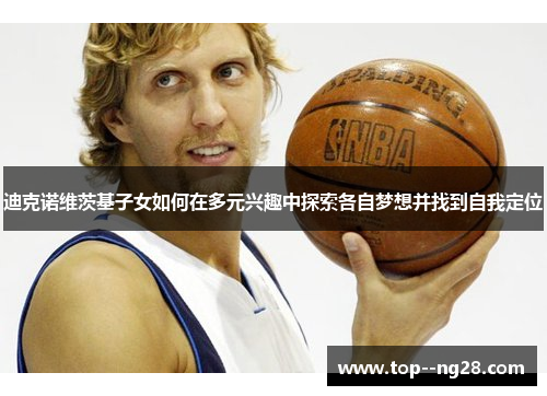迪克诺维茨基子女如何在多元兴趣中探索各自梦想并找到自我定位 迪克诺维茨基子女如何在多元兴趣中探索各自梦想并找到自我定位