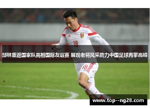 郜林重返国家队亮相国际友谊赛 展现老将风采助力中国足球再攀高峰 郜林重返国家队亮相国际友谊赛 展现老将风采助力中国足球再攀高峰