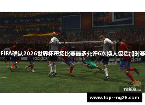 FIFA确认2026世界杯每场比赛最多允许6次换人包括加时赛 FIFA确认2026世界杯每场比赛最多允许6次换人包括加时赛