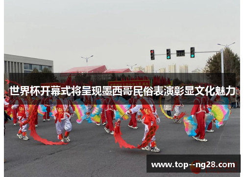 世界杯开幕式将呈现墨西哥民俗表演彰显文化魅力 世界杯开幕式将呈现墨西哥民俗表演彰显文化魅力