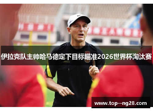 伊拉克队主帅哈马德定下目标瞄准2026世界杯淘汰赛 伊拉克队主帅哈马德定下目标瞄准2026世界杯淘汰赛