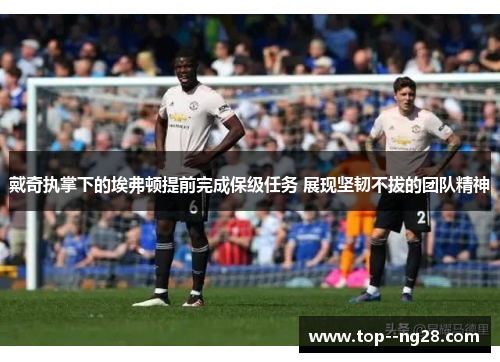 戴奇执掌下的埃弗顿提前完成保级任务 展现坚韧不拔的团队精神 戴奇执掌下的埃弗顿提前完成保级任务 展现坚韧不拔的团队精神