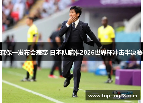 森保一发布会表态 日本队瞄准2026世界杯冲击半决赛 森保一发布会表态 日本队瞄准2026世界杯冲击半决赛